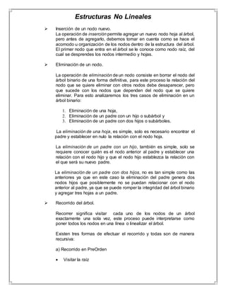 Estructuras No Lineales 
 Inserción de un nodo nuevo. 
La operación de inserción permite agregar un nuevo nodo hoja al árbol, 
pero antes de agregarlo, debemos tomar en cuenta como se hace el 
acomodo u organización de los nodos dentro de la estructura del árbol. 
El primer nodo que entra en el árbol se le conoce como nodo raíz, del 
cual se desprendes los nodos intermedio y hojas. 
 Eliminación de un nodo. 
La operación de eliminación de un nodo consiste en borrar el nodo del 
árbol binario de una forma definitiva, para este proceso la relación del 
nodo que se quiere eliminar con otros nodos debe desaparecer, pero 
que sucede con los nodos que dependen del nodo que se quiere 
eliminar. Para esto analizaremos los tres casos de eliminación en un 
árbol binario: 
1. Eliminación de una hoja, 
2. Eliminación de un padre con un hijo o subárbol y 
3. Eliminación de un padre con dos hijos o subárboles. 
La eliminación de una hoja, es simple, solo es necesario encontrar el 
padre y establecer en nulo la relación con el nodo hoja. 
La eliminación de un padre con un hijo, también es simple, solo se 
requiere conocer quién es el nodo anterior al padre y establecer una 
relación con el nodo hijo y que el nodo hijo establezca la relación con 
el que será su nuevo padre. 
La eliminación de un padre con dos hijos, no es tan simple como las 
anteriores ya que en este caso la eliminación del padre genera dos 
nodos hijos que posiblemente no se puedan relacionar con el nodo 
anterior al padre, ya que se puede romper la integridad del árbol binario 
y agregar tres hojas a un padre. 
 Recorrido del árbol. 
Recorrer significa visitar cada uno de los nodos de un árbol 
exactamente una sola vez, este proceso puede interpretarse como 
poner todos los nodos en una línea o linealizar el árbol. 
Existen tres formas de efectuar el recorrido y todas son de manera 
recursiva: 
a) Recorrido en PreOrden 
 Visitar la raíz 
 