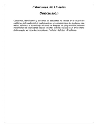 Estructuras No Lineales 
Conclusión 
Conocimos, identificamos y aplicamos las estructuras no lineales en la solución de 
problemas del mundo real. Al igual conocimos un poco acerca de las teorías de esta 
unidad así como el aprendizaje utilizando un lenguaje de programación podemos 
implementar las operaciones básicas (insertar, eliminar, buscar) en un árbol binario 
de búsqueda, así como los recorridos en PreOrden, InOrden y PostOrden. 
