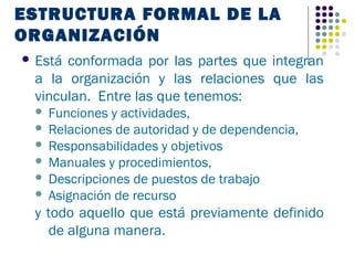 ESTRUCTURA FORMAL DE LA
ORGANIZACIÓN
 Estáconformada por las partes que integran
 a la organización y las relaciones que las
 vinculan. Entre las que tenemos:
  Funciones y actividades,
  Relaciones de autoridad y de dependencia,
  Responsabilidades y objetivos
  Manuales y procedimientos,
  Descripciones de puestos de trabajo
  Asignación de recurso

 y todo aquello que está previamente definido
    de alguna manera.
 
