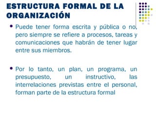 ESTRUCTURA FORMAL DE LA
ORGANIZACIÓN
 Puede tener forma escrita y pública o no,
 pero siempre se refiere a procesos, tareas y
 comunicaciones que habrán de tener lugar
 entre sus miembros.

 Por lo tanto, un plan, un programa, un
 presupuesto,      un      instructivo,   las
 interrelaciones previstas entre el personal,
 forman parte de la estructura formal
 