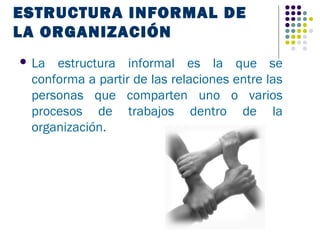 ESTRUCTURA INFORMAL DE
LA ORGANIZACIÓN
 La estructura informal es la que se
 conforma a partir de las relaciones entre las
 personas que comparten uno o varios
 procesos de trabajos dentro de la
 organización.
 