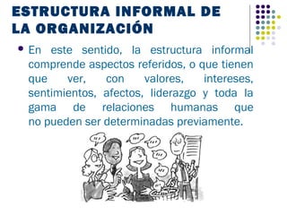 ESTRUCTURA INFORMAL DE
LA ORGANIZACIÓN
 En este sentido, la estructura informal
 comprende aspectos referidos, o que tienen
 que    ver,   con     valores,   intereses,
 sentimientos, afectos, liderazgo y toda la
 gama de relaciones humanas que
 no pueden ser determinadas previamente.
 