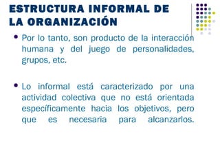 ESTRUCTURA INFORMAL DE
LA ORGANIZACIÓN
 Porlo tanto, son producto de la interacción
 humana y del juego de personalidades,
 grupos, etc.

 Lo  informal está caracterizado por una
 actividad colectiva que no está orientada
 específicamente hacia los objetivos, pero
 que es necesaria para alcanzarlos.
 