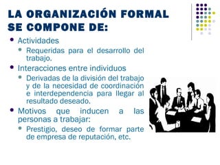 LA ORGANIZACIÓN FORMAL
SE COMPONE DE:
   Actividades
       Requeridas para el desarrollo del
        trabajo.
   Interacciones entre individuos
       Derivadas de la división del trabajo
        y de la necesidad de coordinación
        e interdependencia para llegar al
        resultado deseado.
   Motivos que inducen             a   las
    personas a trabajar:
       Prestigio, deseo de formar parte
        de empresa de reputación, etc.
 