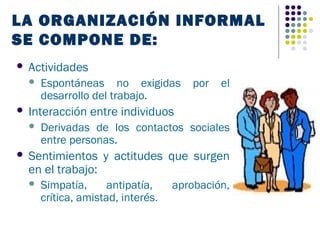 LA ORGANIZACIÓN INFORMAL
SE COMPONE DE:
   Actividades
       Espontáneas no exigidas         por   el
        desarrollo del trabajo.
   Interacción entre individuos
       Derivadas de los contactos sociales
        entre personas.
   Sentimientos y actitudes que surgen
    en el trabajo:
       Simpatía,      antipatía,    aprobación,
        crítica, amistad, interés.
 