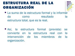 ESTRUCTURA REAL DE LA
ORGANIZACIÓN
 La suma de la estructura formal y la informal
  da          como           resultado       la
  estructura total, que es la real.

 Así,  la estructura formal (prevista) se
  convierte en la estructura real con la
  intervención de los miembros de la
  organización.
 