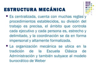 ESTRUCTURA MECÁNICA
 Es centralizada, cuenta con muchas reglas y
  procedimientos establecidos, su división del
  trabajo es precisa, el ámbito que controla
  cada ejecutivo y cada persona es, estrecho y
  delimitado, y la coordinación se da en forma
  impersonal y altamente formalizada.
 La organización mecánica se ubica en la
  tradición de la Escuela Clásica de
  Administración y también subyace al modelo
  burocrático de Weber
 