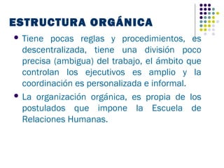 ESTRUCTURA ORGÁNICA
 Tiene  pocas reglas y procedimientos, es
  descentralizada, tiene una división poco
  precisa (ambigua) del trabajo, el ámbito que
  controlan los ejecutivos es amplio y la
  coordinación es personalizada e informal.
 La organización orgánica, es propia de los
  postulados que impone la Escuela de
  Relaciones Humanas.
 