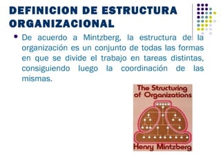 DEFINICION DE ESTRUCTURA
ORGANIZACIONAL
   De acuerdo a Mintzberg, la estructura de la
    organización es un conjunto de todas las formas
    en que se divide el trabajo en tareas distintas,
    consiguiendo luego la coordinación de las
    mismas.
 