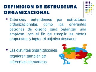 DEFINICION DE ESTRUCTURA
ORGANIZACIONAL
 Entonces,  entendemos por estructuras
 organizacionales como los diferentes
 patrones de diseño para organizar una
 empresa, con el fin de cumplir las metas
 propuestas y lograr el objetivo deseado.

 Lasdistintas organizaciones
 requieren también de
 diferentes estructuras.
 