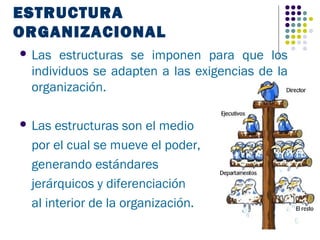 ESTRUCTURA
ORGANIZACIONAL
 Las estructuras se imponen para que los
 individuos se adapten a las exigencias de la
 organización.

 Las estructuras son el medio
 por el cual se mueve el poder,
 generando estándares
 jerárquicos y diferenciación
 al interior de la organización.
 