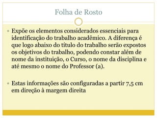 Folha de Rosto 
 Expõe os elementos considerados essenciais para 
identificação do trabalho acadêmico. A diferença é 
que logo abaixo do título do trabalho serão expostos 
os objetivos do trabalho, podendo constar além de 
nome da instituição, o Curso, o nome da disciplina e 
até mesmo o nome do Professor (a). 
 Estas informações são configuradas a partir 7,5 cm 
em direção à margem direita 
 