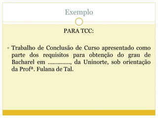 Exemplo 
PARA TCC: 
 Trabalho de Conclusão de Curso apresentado como 
parte dos requisitos para obtenção do grau de 
Bacharel em .............., da Uninorte, sob orientação 
da Profª. Fulana de Tal. 
 