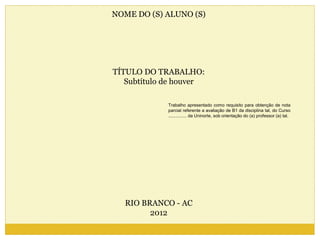NOME DO (S) ALUNO (S) 
TÍTULO DO TRABALHO: 
Subtítulo de houver 
RIO BRANCO - AC 
2012 
Trabalho apresentado como requisito para obtenção de nota 
parcial referente a avaliação de B1 da disciplina tal, do Curso 
............... da Uninorte, sob orientação do (a) professor (a) tal. 
 