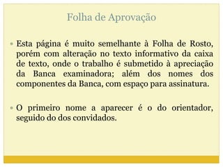 Folha de Aprovação 
 Esta página é muito semelhante à Folha de Rosto, 
porém com alteração no texto informativo da caixa 
de texto, onde o trabalho é submetido à apreciação 
da Banca examinadora; além dos nomes dos 
componentes da Banca, com espaço para assinatura. 
 O primeiro nome a aparecer é o do orientador, 
seguido do dos convidados. 
 