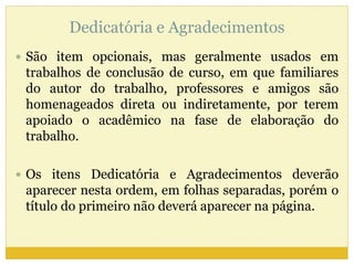 Dedicatória e Agradecimentos 
 São item opcionais, mas geralmente usados em 
trabalhos de conclusão de curso, em que familiares 
do autor do trabalho, professores e amigos são 
homenageados direta ou indiretamente, por terem 
apoiado o acadêmico na fase de elaboração do 
trabalho. 
 Os itens Dedicatória e Agradecimentos deverão 
aparecer nesta ordem, em folhas separadas, porém o 
título do primeiro não deverá aparecer na página. 
 