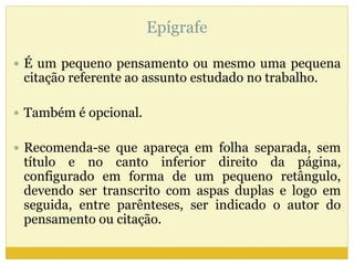 Epígrafe 
 É um pequeno pensamento ou mesmo uma pequena 
citação referente ao assunto estudado no trabalho. 
 Também é opcional. 
 Recomenda-se que apareça em folha separada, sem 
título e no canto inferior direito da página, 
configurado em forma de um pequeno retângulo, 
devendo ser transcrito com aspas duplas e logo em 
seguida, entre parênteses, ser indicado o autor do 
pensamento ou citação. 
 