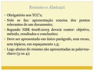 Resumo e Abstract 
 Obrigatório nos TCC’s; 
 Nele se faz: apresentação concisa dos pontos 
relevantes de um documento; 
 Segundo NBR 6028:2003 deverá conter: objetivo, 
método, resultados e conclusões; 
 Deve ser apresentado em único parágrafo, sem recuo, 
sem tópicos, em espaçamento 1,5; 
 Logo abaixo do resumo são apresentadas as palavras-chave 
(3 ou 4); 
 