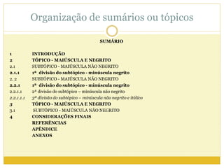 Organização de sumários ou tópicos 
SUMÁRIO 
1 INTRODUÇÃO 
2 TÓPICO - MAIÚSCULA E NEGRITO 
2.1 SUBTÓPICO - MAIÚSCULA NÃO NEGRITO 
2.1.1 1ª divisão do subtópico - minúscula negrito 
2. 2 SUBTÓPICO - MAIÚSCULA NÃO NEGRITO 
2.2.1 1ª divisão do subtópico - minúscula negrito 
2.2.1.1 2ª divisão do subtópico – minúscula não negrito 
2.2.1.1.1 3ª divisão do subtópico – minúscula não negrito e itálico 
3 TÓPICO - MAIÚSCULA E NEGRITO 
3.1 SUBTÓPICO - MAIÚSCULA NÃO NEGRITO 
4 CONSIDERAÇÕES FINAIS 
REFERÊNCIAS 
APÊNDICE 
ANEXOS 
 