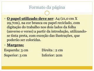 Formato da página 
 O papel utilizado deve ser: A4 (21,0 cm X 
29,7cm), na cor branca ou papel reciclado, com 
digitação do trabalho nos dois lados da folha 
(anverso e verso) a partir da introdução, utilizando-se 
tinta preta, com exceção das ilustrações, que 
poderão ser coloridas. 
 Margens: 
Esquerda: 3 cm Direita : 2 cm 
Superior: 3 cm Inferior: 2cm 
 