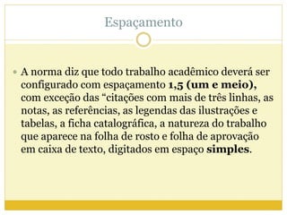 Espaçamento 
 A norma diz que todo trabalho acadêmico deverá ser 
configurado com espaçamento 1,5 (um e meio), 
com exceção das “citações com mais de três linhas, as 
notas, as referências, as legendas das ilustrações e 
tabelas, a ficha catalográfica, a natureza do trabalho 
que aparece na folha de rosto e folha de aprovação 
em caixa de texto, digitados em espaço simples. 
 