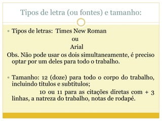 Tipos de letra (ou fontes) e tamanho: 
 Tipos de letras: Times New Roman 
ou 
Arial 
Obs. Não pode usar os dois simultaneamente, é preciso 
optar por um deles para todo o trabalho. 
 Tamanho: 12 (doze) para todo o corpo do trabalho, 
incluindo títulos e subtítulos; 
10 ou 11 para as citações diretas com + 3 
linhas, a natreza do trabalho, notas de rodapé. 
 