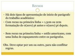Recuos 
 Há dois tipos de apresentação de início de parágrafo 
do trabalho acadêmico: 
 Com recuo na primeira linha = 1,5cm ou 2cm 
formatação de 0(zero) pt antes e 0(zero) pt depois. 
 Sem recuo na primeira linha = estilo americano, com 
uma linha de espaçamento entre os parágrafos. 
Obs. Deve optar por um ou outro, para não conflitar 
regras. 
 
