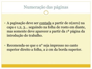Numeração das páginas 
 A paginação deve ser contada a partir de 0(zero) na 
capa e 1,2, 3... seguindo na folha de rosto em diante, 
mas somente deve aparecer a partir da 1ª página da 
introdução do trabalho. 
 Recomenda-se que o n° seja impresso no canto 
superior direito a folha, a 2 cm da borda superior. 
 