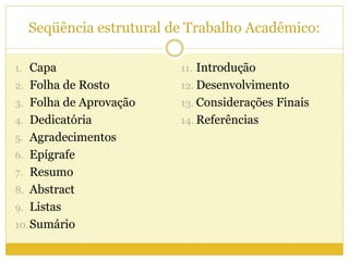Seqüência estrutural de Trabalho Acadêmico: 
1. Capa 
2. Folha de Rosto 
3. Folha de Aprovação 
4. Dedicatória 
5. Agradecimentos 
6. Epígrafe 
7. Resumo 
8. Abstract 
9. Listas 
10.Sumário 
11. Introdução 
12. Desenvolvimento 
13. Considerações Finais 
14. Referências 
 