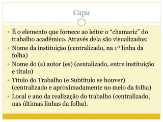 Capa 
 É o elemento que fornece ao leitor o “chamariz” do 
trabalho acadêmico. Através dela são visualizados: 
 Nome da instituição (centralizado, na 1ª linha da 
folha) 
 Nome do (s) autor (es) (centalizado, entre instituição 
e título) 
 Título do Trabalho (e Subtítulo se houver) 
(centralizado e aproximadamente no meio da folha) 
 Local e ano da realização do trabalho (centralizado, 
nas últimas linhas da folha). 
 