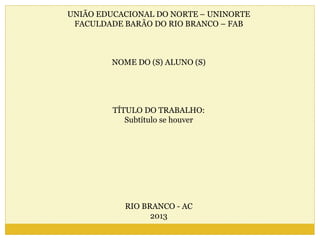 UNIÃO EDUCACIONAL DO NORTE – UNINORTE 
FACULDADE BARÃO DO RIO BRANCO – FAB 
NOME DO (S) ALUNO (S) 
TÍTULO DO TRABALHO: 
Subtítulo se houver 
RIO BRANCO - AC 
2013 
 