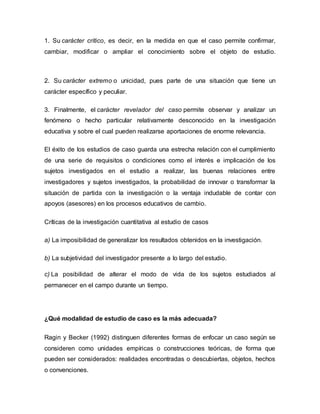 1. Su carácter crítico, es decir, en la medida en que el caso permite confirmar,
cambiar, modificar o ampliar el conocimiento sobre el objeto de estudio.
2. Su carácter extremo o unicidad, pues parte de una situación que tiene un
carácter específico y peculiar.
3. Finalmente, el carácter revelador del caso permite observar y analizar un
fenómeno o hecho particular relativamente desconocido en la investigación
educativa y sobre el cual pueden realizarse aportaciones de enorme relevancia.
El éxito de los estudios de caso guarda una estrecha relación con el cumplimiento
de una serie de requisitos o condiciones como el interés e implicación de los
sujetos investigados en el estudio a realizar, las buenas relaciones entre
investigadores y sujetos investigados, la probabilidad de innovar o transformar la
situación de partida con la investigación o la ventaja indudable de contar con
apoyos (asesores) en los procesos educativos de cambio.
Críticas de la investigación cuantitativa al estudio de casos
a) La imposibilidad de generalizar los resultados obtenidos en la investigación.
b) La subjetividad del investigador presente a lo largo del estudio.
c) La posibilidad de alterar el modo de vida de los sujetos estudiados al
permanecer en el campo durante un tiempo.
¿Qué modalidad de estudio de caso es la más adecuada?
Ragin y Becker (1992) distinguen diferentes formas de enfocar un caso según se
consideren como unidades empíricas o construcciones teóricas, de forma que
pueden ser considerados: realidades encontradas o descubiertas, objetos, hechos
o convenciones.
 