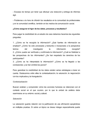- Escasez de tiempo por tener que efectuar una redacción y entrega de informes
ágil.
- Problemas a la hora de difundir los resultados en la comunidad de profesionales
y en la comunidad científica, también en los medios de comunicación social.
¿Cómo asegurar el rigor de los datos, procesos y resultados?
Para juzgar la credibilidad de un estudio de caso debemos hacernos las siguientes
preguntas:
1. ¿Cómo se ha recogido la información? ¿Qué fuentes de información se
emplean? ¿Cómo ha sido procesada y transcrita e incorporada a la perspectiva
teórica del investigador la información recogida?
2. ¿Cómo puede ser verificada y confirmada la información? ¿Cuál es fidelidad a
las perspectivas de los informantes? ¿Se han respetado los derechos de los
participantes?
3. ¿Cómo se ha interpretado la información? ¿Cómo se ha llegado a las
conclusiones y se han emitido los juicios?
Para garantizar la credibilidad de los datos existen varias estrategias a tener en
cuenta. Destacamos entre ellas la contextualización, la saturación, la negociación
con los implicados y la triangulación.
Contextualización
Buscan analizar y comprender cómo las acciones humanas se relacionan con el
contexto social en el que ocurren, por lo que la unidad de análisis debe
examinarse en su entorno social y cultural.
Saturación
La saturación guarda relación con la justificación de una afirmación apoyándose
en múltiples pruebas. Si sobre un tópico se desea indagar especialmente puede
 