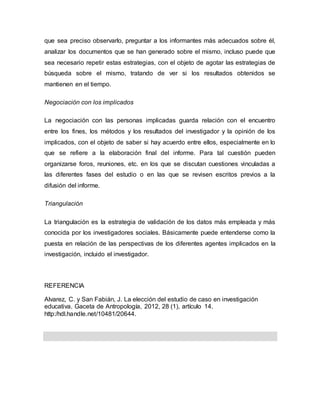 que sea preciso observarlo, preguntar a los informantes más adecuados sobre él,
analizar los documentos que se han generado sobre el mismo, incluso puede que
sea necesario repetir estas estrategias, con el objeto de agotar las estrategias de
búsqueda sobre el mismo, tratando de ver si los resultados obtenidos se
mantienen en el tiempo.
Negociación con los implicados
La negociación con las personas implicadas guarda relación con el encuentro
entre los fines, los métodos y los resultados del investigador y la opinión de los
implicados, con el objeto de saber si hay acuerdo entre ellos, especialmente en lo
que se refiere a la elaboración final del informe. Para tal cuestión pueden
organizarse foros, reuniones, etc. en los que se discutan cuestiones vinculadas a
las diferentes fases del estudio o en las que se revisen escritos previos a la
difusión del informe.
Triangulación
La triangulación es la estrategia de validación de los datos más empleada y más
conocida por los investigadores sociales. Básicamente puede entenderse como la
puesta en relación de las perspectivas de los diferentes agentes implicados en la
investigación, incluido el investigador.
REFERENCIA
Alvarez, C. y San Fabián, J. La elección del estudio de caso en investigación
educativa. Gaceta de Antropología, 2012, 28 (1), artículo 14.
http:/hdl.handle.net/10481/20644.
 
