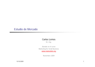 Estudio de Mercado


                         Carlos Lemos
                               Dr.-Ing.

                         Basado en el curso
                     Marketing for Small Business
                        www.mainesbdc.org

                           Noviembre 2009


 15/10/2009                                         1
 