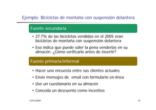 Ejemplo: Bicicletas de montaña con suspensión delantera

    Fuente secundaria
     • 27.7% de las bicicletas vendidas en el 2005 eran
       bicicletas de montaña con suspensión delantera
                                     p
     • Eso indica que puede valer la pena venderlas en su
       almacén. ¿Cómo verificarlo antes de invertir?

    Fuente primaria/informal

     • Hacer una encuesta entre sus clientes actuales
     • Envíe mensajes de email con formulario en-línea
     • Use un cuestionario en su almacén
     • Conceda un descuento como incentivo

   15/07/2009                                               10
 