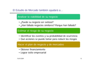 El Estudio de Mercado también ayudará a
                                      a...

    Analizar la viabilidad de su negocio

     • ¿Puede su negocio ser exitoso?
     • ¿H fallado negocios similares? Porque han fallado?
       ¿Han f ll d       i   i il    ?P      h f ll d ?

    Estimar el riesgo de su negocio
                   g          g
     • Identificar los eventos y su probabilidad de ocurrencia
     • Qué acciones se puede tomar para reducir los riesgos

    Hacer el plan de negocio y de mercadeo
     • Obtener financiamiento
     • Lograr éxito empresarial
         g            p

   15/07/2009                                                    13
 