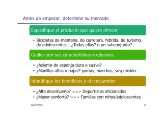 Antes de empezar determine su mercado
         empezar,

   Especifique el producto que quiere ofrecer

    • Bicicletas de montaña, de carretera, híbrida, de turismo,
      de adolescentes ¿Todas ellas? o un subconjunto?
         adolescentes…

   Cuáles son sus características exclusivas

    • ¿Asiento de esponja dura o suave?
    • ¿Manillas altas o bajas? yantas marchas suspensión
                               yantas, marchas, suspensión…

   Identifique los beneficios y el consumidor

    • ¿Alto desempeño? >>> Deportistas aficionados
    • ¿Mayor conforto? >>> Familias con niños/adolescentes
   15/07/2009                                                     14
 