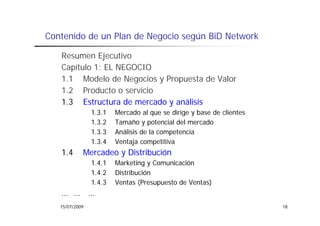 Contenido de un Plan de Negocio según BiD Network

   Resumen Ejecutivo
   Capítulo 1: EL NEGOCIO
   1.1 Modelo de Negocios y Propuesta de Valor
   1.2 Producto o servicio
   12 P d              i i
   1.3 Estructura de mercado y análisis
                1.3.1
                131     Mercado al que se dirige y base de clientes
                1.3.2   Tamaño y potencial del mercado
                1.3.3   Análisis de la competencia
                1.3.4   Ventaja competitiva
   1.4      Mercadeo y Distribución
                1.4.1
                141     Marketing y Comunicación
                1.4.2   Distribución
                1.4.3   Ventas (Presupuesto de Ventas)
   … … …
   15/07/2009                                                         18
 