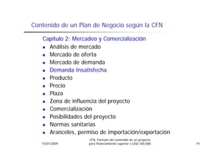 Contenido de un Plan de Negocio según la CFN

   Capítulo 2: Mercadeo y Comercialización
     Análisis de mercado
     Mercado de oferta
     Mercado de demanda
     M      d d d        d
     Demanda Insatisfecha
     Producto
     Precio
     Plaza
     Zona de influencia del proyecto
     Comercialización
     Posibilidades del proyecto
     Normas sanitarias
     Aranceles,
     Aranceles permiso de importación/exportación
                   CFN, Formato del contenido de un proyecto
   15/07/2009      para financiamiento superior a USD 300.000   19
 