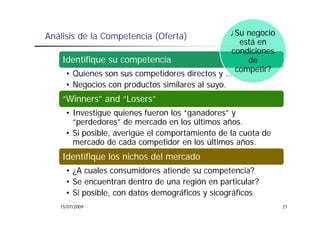 Análisis de la Competencia (Oferta)              ¿Su negocio
                                                       g
                                                   está en
                                                 condiciones
    Identifique su competencia                       de
                                                  competir?
     • Quienes son sus competidores directos y …
     • Negocios con productos similares al suyo.
    “Winners” and “Losers”
     • Investigue quienes fueron los “ganadores” y
                                      ganadores
       “perdedores” de mercado en los últimos años.
     • Si posible, averigüe el comportamiento de la cuota de
       mercado de cada competidor en los últimos años.
             d d      d           d     l úl        ñ
    Identifique los nichos del mercado
     • ¿A cuales consumidores atiende su competencia?
     • Se encuentran dentro de una región en particular?
     • Si posible, con datos demográficos y sicográficos
             ibl       d t d       áfi       i    áfi
   15/07/2009                                                  21
 