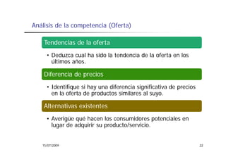 Análisis de la competencia (Oferta)

    Tendencias de la oferta
     • Deduzca cual ha sido la tendencia de la oferta en los
       últimos años.
               años

    Diferencia de precios
     • Identifique si hay una diferencia significativa de precios
       en la oferta de productos similares al suyo.

    Alternativas existentes
     • Averigüe qué hacen los consumidores potenciales en
       lugar de adquirir su producto/servicio.


   15/07/2009                                                       22
 