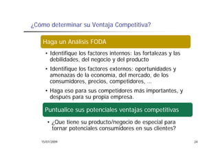 ¿Cómo determinar su Ventaja Competitiva?

   Haga un Análisis FODA
     • Identifique los factores internos: las fortalezas y las
       debilidades,
       debilidades del negocio y del producto
     • Identifique los factores externos: oportunidades y
       amenazas de la economía, del mercado, de los
                                  ,            ,
       consumidores, precios, competidores, …
     • Haga eso para sus competidores más importantes, y
       después para su propia empresa.
       d    é              i

     Puntualice sus potenciales ventajas competitivas
                    p                j      p
      • ¿Que tiene su producto/negocio de especial para
        tornar potenciales consumidores en sus clientes?
               p

   15/07/2009                                                    24
 