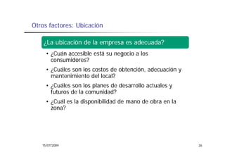 Otros factores: Ubicación

    ¿La ubicación de la empresa es adecuada?
     • ¿Cuán accesible está su negocio a los
       consumidores?
     • ¿Cuáles son los costos de obtención, adecuación y
       mantenimiento del local?
     • ¿Cuáles son los planes de desarrollo actuales y
       futuros de la comunidad?
     • ¿Cuál es la disponibilidad de mano de obra en la
       zona?




   15/07/2009                                              26
 