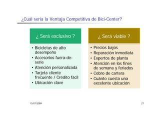 ¿Cuál
¿C ál sería la Ventaja Competitiva de Bici-Center?
         í l V t j C        titi d Bi i C t ?


         ¿ Será exclusivo ?            ¿ Será viable ?

     • Bicicletas de alto          • Precios bajos
       desempeño                   • Reparación inmediata
     •AAccesorios fuera-de-
                i f       d        • Expertos d planta
                                              de l
       serie                       • Atención en los fines
     • Atención personalizada
                 p                   de semana y feriados
     • Tarjeta cliente             • Cobro de cartera
       frecuente / Crédito fácil   • Cuánto cuesta una
     • Ubicación clave               excelente ubicación
                                         l t bi ió



    15/07/2009                                               27
 