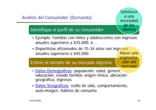 Satisfacer
Análisis del Consumidor (Demanda)                      a una
                                                     necesidad
                                                       de los
   Identifique el perfil de su consumidor             clientes

    • Ejemplo: Familias con niños y adolescentes con ingresos
      anuales superiores a $35 000 o …
                           $35,000,
    • Deportistas aficionados de 15-34 años con ingresos
      a ua
      anuales superiores a $45,000.
               up o        $ 5,000                    Hacer una
                                                      segmenta-
   Estime el tamaño de su mercado objetivo              ción del
                                                       mercado
    • Datos Demográficos: populación, edad, género,
      educación, estado familiar, origen étnica, ubicación
      geográfica,
      geográfica ingresos
    • Datos Sicográficos: estilo de vida, comportamiento,
      auto-imagen, hábitos de consumo
               g ,

   15/07/2009                                                  29
 