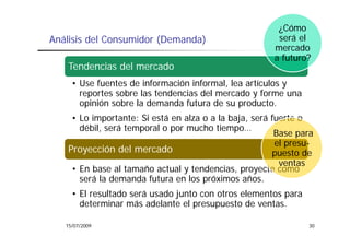 ¿Cómo
Análisis del Consumidor (Demanda)                       será el
                                                       mercado
                                                       a futuro?
   Tendencias del mercado
     • Use fuentes de información informal, lea artículos y
       reportes sobre las tendencias del mercado y forme una
       opinión sobre la demanda futura de su producto.
    • Lo importante: Si está en alza o a la baja, será fuerte o
      débil, será temporal o por mucho tiempo…
                                                        Base para
                                                        el presu-
   Proyección del mercado                              puesto de
                                                         ventas
    • En base al tamaño actual y tendencias, proyecte como
      será la demanda futura en los próximos años.
                                               años
     • El resultado será usado junto con otros elementos para
       determinar más adelante el presupuesto de ventas.
                                   p    p

   15/07/2009                                                   30
 