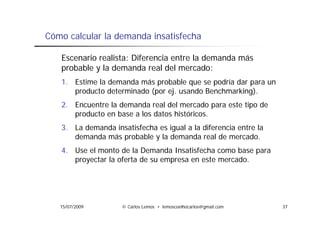 Cómo calcular la demanda insatisfecha

   Escenario realista: Diferencia entre la demanda más
   probable y la demanda real del mercado:
   1. Estime la demanda más probable que se podría dar para un
      producto determinado (por ej. usando Benchmarking).
   2. Encuentre la demanda real del mercado para este tipo de
      producto en base a los datos históricos
                                   históricos.
   3. La demanda insatisfecha es igual a la diferencia entre la
      demanda más probable y la demanda real de mercado.
   4. Use el monto de la Demanda Insatisfecha como base para
      proyectar la oferta de su empresa en este mercado.




   15/07/2009        © Carlos Lemos • lemoscoelhocarlos@gmail.com   37
 
