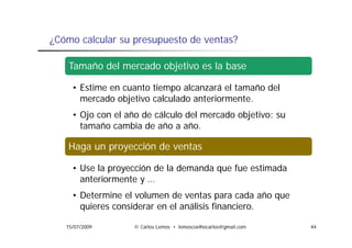 ¿Cómo calcular su presupuesto de ventas?

    Tamaño del mercado objetivo es la base

     • Estime en cuanto tiempo alcanzará el tamaño del
       mercado objetivo calculado anteriormente.
             d bj ti       l l d    t i       t
     • Ojo con el año de cálculo del mercado objetivo: su
       tamaño cambia de año a año.
                                año

    Haga un proyección de ventas

     • Use la proyección de la demanda que fue estimada
       anteriormente y …
     • Determine el volumen de ventas para cada año que
       quieres considerar en el análisis financiero.

   15/07/2009       © Carlos Lemos • lemoscoelhocarlos@gmail.com   44
 