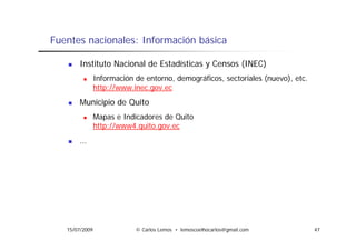 Fuentes nacionales: Información básica

       Instituto Nacional de Estadísticas y Censos (INEC)
                Información de entorno, demográficos, sectoriales (nuevo), etc.
                http://www.inec.gov.ec
       Municipio de Quito
                Mapas e Indicadores de Quito
                http://www4.quito.gov.ec
                http://www4 quito gov ec
       …




   15/07/2009               © Carlos Lemos • lemoscoelhocarlos@gmail.com          47
 